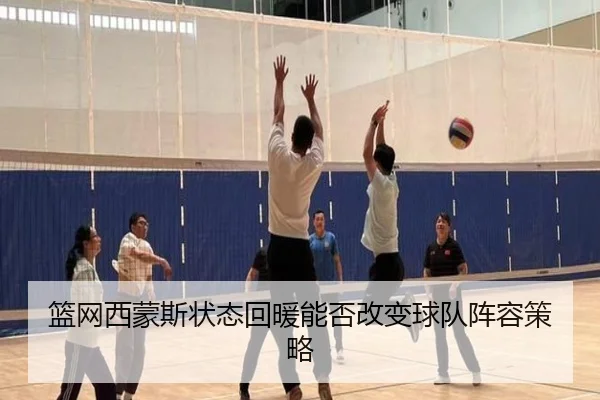 篮网西蒙斯状态回暖能否改变球队阵容策略