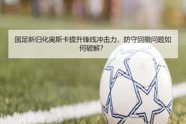 国足新归化奥斯卡提升锋线冲击力，防守回撤问题如何破解？